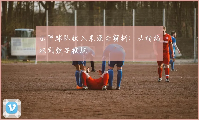 法甲球队收入来源全解析：从转播权到数字授权
